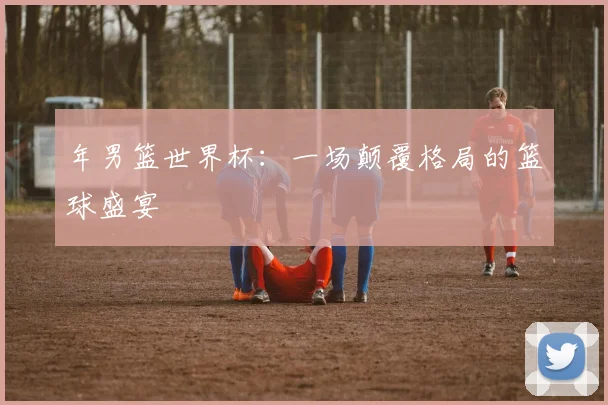 年男篮世界杯：一场颠覆格局的篮球盛宴
