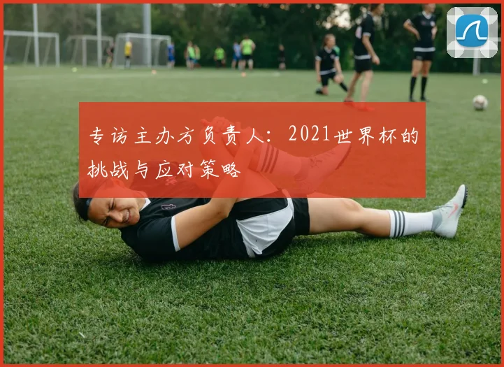 专访主办方负责人：2021世界杯的挑战与应对策略